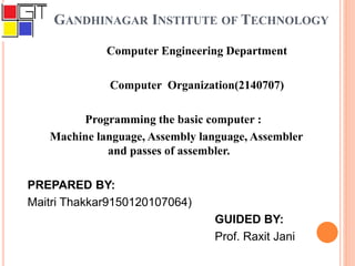 GANDHINAGAR INSTITUTE OF TECHNOLOGY
Computer Engineering Department
Computer Organization(2140707)
Programming the basic computer :
Machine language, Assembly language, Assembler
and passes of assembler.
PREPARED BY:
Maitri Thakkar9150120107064)
GUIDED BY:
Prof. Raxit Jani
 