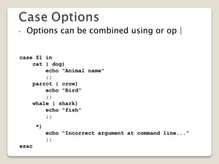 • Options can be combined using or op |
case $1 in
cat | dog)
echo "Animal name"
;;
parrot | crow)
echo "Bird"
;;
whale | shark)
echo "fish"
;;
*)
echo "Incorrect argument at command line..."
;;
esac
 