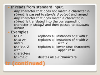 tr (continued)
 tr reads from standard input.
◦ Any character that does not match a character in
string1 is passed to standard output unchanged
◦ Any character that does match a character in
string1 is translated into the corresponding
character in string2 and then passed to standard
output
 Examples
◦ tr s z replaces all instances of s with z
◦ tr so zx replaces all instances of s with z
and o with x
◦ tr a-z A-Z replaces all lower case characters
with upper case
characters
◦ tr –d a-c deletes all a-c characters
 