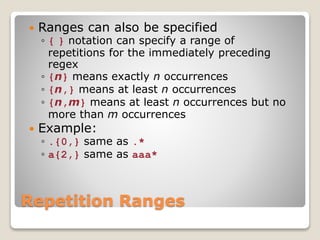 Repetition Ranges
 Ranges can also be specified
◦ { } notation can specify a range of
repetitions for the immediately preceding
regex
◦ {n} means exactly n occurrences
◦ {n,} means at least n occurrences
◦ {n,m} means at least n occurrences but no
more than m occurrences
 Example:
◦ .{0,} same as .*
◦ a{2,} same as aaa*
 