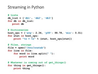 Streaming in Python
# Lists
db_list = ['db1', 'db2', 'db3']
for db in db_list:
print db
# Dictionaries
host_cpu = {'avg': 2.34, 'p99': 98.78, 'min': 0.01}
for stat in host_cpu:
print "%s = %s" % (stat, host_cpu[stat])
# Files, strings
file = open("/etc/oratab")
for line in file:
for word in line.split(" "):
print word
# Whatever is coming out of get_things()
for thing in get_things():
print thing
 