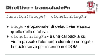 AngularJS
Advanced
17.07.2014
Direttive - transcludeFn
function([scope], cloneLinkingFn)
● scope - è opzionale, di default viene usato
quello della direttiva
● cloneLinkingFn - è una callback a cui
viene passato l’elemento clonato e collegato
la quale serve per inserirlo nel DOM
 