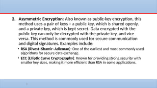 8
2. Asymmetric Encryption: Also known as public-key encryption, this
method uses a pair of keys – a public key, which is shared openly,
and a private key, which is kept secret. Data encrypted with the
public key can only be decrypted with the private key, and vice
versa. This method is commonly used for secure communication
and digital signatures. Examples include:
• RSA (Rivest–Shamir–Adleman): One of the earliest and most commonly used
algorithms for secure data exchange.
• ECC (Elliptic Curve Cryptography): Known for providing strong security with
smaller key sizes, making it more efficient than RSA in some applications.
 