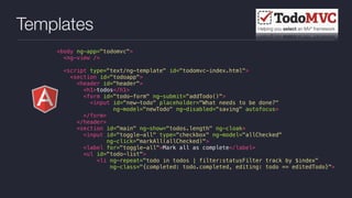 Templates
<body ng-app="todomvc">
<ng-view />
<script type="text/ng-template" id="todomvc-index.html">
<section id="todoapp">
<header id="header">
<h1>todos</h1>
<form id="todo-form" ng-submit="addTodo()">
<input id="new-todo" placeholder="What needs to be done?"
ng-model="newTodo" ng-disabled="saving" autofocus>
</form>
</header>
<section id="main" ng-show="todos.length" ng-cloak>
<input id="toggle-all" type="checkbox" ng-model="allChecked"
ng-click="markAll(allChecked)">
<label for="toggle-all">Mark all as complete</label>
<ul id="todo-list">
<li ng-repeat="todo in todos | filter:statusFilter track by $index"
ng-class="{completed: todo.completed, editing: todo == editedTodo}">
 