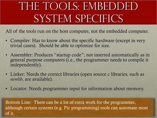 The Tools: Embedded System Specifics All of the tools run on the host computer, not the embedded computer. Compiler: Has to know about the specific hardware (except in very trivial cases).  Should be able to optimize for size. Assembler: Produces “startup code”; not inserted automatically as in general purpose computers (i.e., the programmer needs to compile it independently). Linker: Needs the correct libraries (open source c libraries, such as  newlib , are available). Locator: Needs programmer input for information about memory. Bottom Line:  There can be a lot of extra work for the programmer, although certain systems (e.g. Pic programming) tools can automate most of it. 