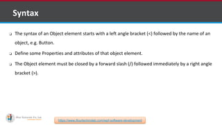 ❑ Syntax
❏ The syntax of an Object element starts with a left angle bracket (<) followed by the name of an
object, e.g. Button.
❏ Define some Properties and attributes of that object element.
❏ The Object element must be closed by a forward slash (/) followed immediately by a right angle
bracket (>).
https://www.ifourtechnolab.com/wpf-software-development
 