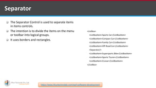  The Separator Control is used to separate items
in items controls.
 The intention is to divide the items on the menu
or toolbar into logical groups.
 It uses borders and rectangles.
Separator
<ListBox>
<ListBoxItem>Sports Car</ListBoxItem>
<ListBoxItem>Compact Car</ListBoxItem>
<ListBoxItem>Family Car</ListBoxItem>
<ListBoxItem>Off-Road Car</ListBoxItem>
<Separator/>
<ListBoxItem>Supersports Bike</ListBoxItem>
<ListBoxItem>Sports Tourer</ListBoxItem>
<ListBoxItem>Cruiser</ListBoxItem>
</ListBox>
https://www.ifourtechnolab.com/wpf-software-development
 