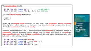 The truncating solution could be:
int iX(float x) { return (int)x; } // Not used in
float fx(int x) { return (float)x + 0.5F; } // this book
With these conversion functions, we would have
𝑖𝑋 2.8 = 2
𝑓𝑥 2 = 2.5
We will use the rounding solution throughout this book, since it is the better choice if logical coordinates
frequently happen to be integer values. In these cases the practice of truncating floating-point numbers will
often lead to worse results than those with rounding.
Apart from the above methods 𝑖𝑋 and 𝑓𝑥 (based on rounding), for x-coordinates, we need similar methods for
y-coordinates, taking into account the opposite direction of the two y-axes. At the bottom of the canvas, the
device y-coordinate is maxY, while the logical y-coordinate is 0, which may explain the two expressions of the
form maxY - … in the following methods:
int iX(float x) { return Math.round(x); }
int iY(float y) { return maxY - Math.round(y); }
float fx(int x) { return (float)x; }
float fy(int y) { return (float)(maxY - y); }
 