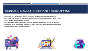 FRONT-END & BACK-END COMPUTER PROGRAMMING
According to McCandless (2018), front-end development involves working
with code that produces the elements that users can see and interact with; it‘s all
about how a website looks and feels.
Back-end web developers make sure the website works as it should do, and the
code they write is normally invisible to users. Back-end web developers work with
databases that store information such
 
