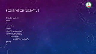 POSITIVE OR NEGATIVE
#include <stdio.h>
main()
{
int number;
clrscr();
printf(“Enter a number”);
scanf(“%d”,&number);
if (number>0)
printf(“It is Positive”);
getch();
}
 
