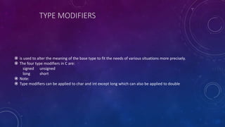 TYPE MODIFIERS
 is used to alter the meaning of the base type to fit the needs of various situations more precisely.
 The four type modifiers in C are:
signed unsigned
long short
 Note:
 Type modifiers can be applied to char and int except long which can also be applied to double
 