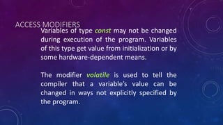 Variables of type const may not be changed
during execution of the program. Variables
of this type get value from initialization or by
some hardware-dependent means.
The modifier volatile is used to tell the
compiler that a variable’s value can be
changed in ways not explicitly specified by
the program.
ACCESS MODIFIERS
 