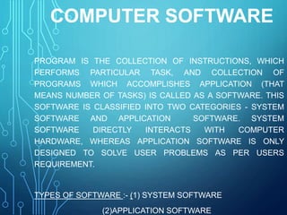COMPUTER SOFTWARE
PROGRAM IS THE COLLECTION OF INSTRUCTIONS, WHICH
PERFORMS PARTICULAR TASK, AND COLLECTION OF
PROGRAMS WHICH ACCOMPLISHES APPLICATION (THAT
MEANS NUMBER OF TASKS) IS CALLED AS A SOFTWARE. THIS
SOFTWARE IS CLASSIFIED INTO TWO CATEGORIES - SYSTEM
SOFTWARE AND APPLICATION SOFTWARE. SYSTEM
SOFTWARE DIRECTLY INTERACTS WITH COMPUTER
HARDWARE, WHEREAS APPLICATION SOFTWARE IS ONLY
DESIGNED TO SOLVE USER PROBLEMS AS PER USERS
REQUIREMENT.
TYPES OF SOFTWARE :- (1) SYSTEM SOFTWARE
(2)APPLICATION SOFTWARE
 