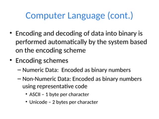 Computer Language (cont.)
• Encoding and decoding of data into binary is
performed automatically by the system based
on the encoding scheme
• Encoding schemes
– Numeric Data: Encoded as binary numbers
– Non-Numeric Data: Encoded as binary numbers
using representative code
• ASCII – 1 byte per character
• Unicode – 2 bytes per character
 