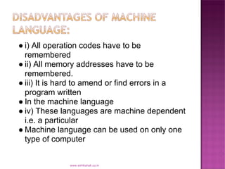 ● i) All operation codes have to be
  remembered
● ii) All memory addresses have to be
  remembered.
● iii) It is hard to amend or find errors in a
  program written
● In the machine language
● iv) These languages are machine dependent
  i.e. a particular
● Machine language can be used on only one
  type of computer


              www.eshikshak.co.in
 