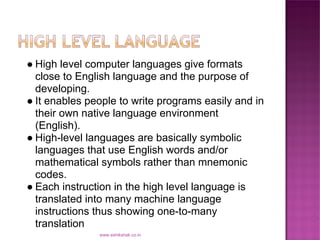 ● High level computer languages give formats
  close to English language and the purpose of
  developing.
● It enables people to write programs easily and in
  their own native language environment
  (English).
● High-level languages are basically symbolic
  languages that use English words and/or
  mathematical symbols rather than mnemonic
  codes.
● Each instruction in the high level language is
  translated into many machine language
  instructions thus showing one-to-many
  translation
               www.eshikshak.co.in
 