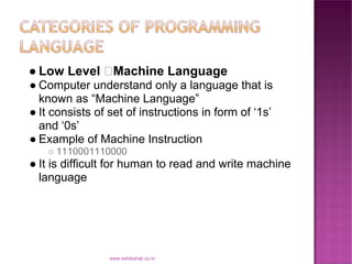 ● Low Level       Machine Language
● Computer understand only a language that is
  known as “Machine Language”
● It consists of set of instructions in form of ‘1s’
  and ‘0s’
● Example of Machine Instruction
    ○ 1110001110000
● It is difficult for human to read and write machine
  language




                 www.eshikshak.co.in
 