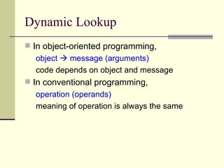 Dynamic Lookup In object-oriented programming, object    message (arguments) code depends on object and message In conventional programming, operation (operands) meaning of operation is always the same 