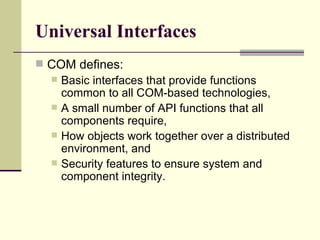 Universal Interfaces COM defines: Basic interfaces that provide functions common to all COM-based technologies, A small number of API functions that all components require, How objects work together over a distributed environment, and  Security features to ensure system and component integrity. 