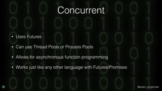 @adam_englander
Concurrent
• Uses Futures
• Can use Thread Pools or Process Pools
• Allows for asynchronous function programming
• Works just like any other language with Futures/Promises
 