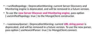 • -->unifiedtopology : DeprecationWarning: current Server Discovery and
Monitoring engine is deprecated, and will be removed in a future version.
• To use the new Server Discover and Monitoring engine, pass option
{ useUnifiedTopology: true } to the MongoClient constructor.
• -->usenewurlparser : DeprecationWarning: current URL string parser is
deprecated, and will be removed in a future version. To use the new parser,
pass option { useNewUrlParser: true } to MongoClient.connect.
 