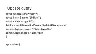 Update query
const updatedata=async() => {
const filter = { name: "Zildjian" };
const update = { age: 97 };
let doc = await Name.findOneAndUpdate(filter, update);
console.log(doc.name); // 'Luke Skywalker'
console.log(doc.age); // undefined
}
updatedata()
 