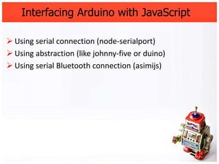 Interfacing Arduino with JavaScript

 Using serial connection (node-serialport)
 Using abstraction (like johnny-five or duino)
 Using serial Bluetooth connection (asimijs)
 