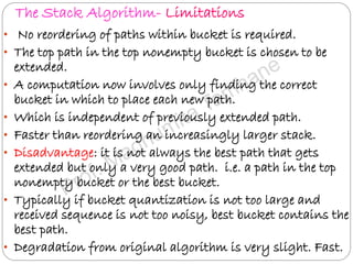 The Stack Algorithm- Limitations
• No reordering of paths within bucket is required.
• The top path in the top nonempty bucket is chosen to be
extended.
• A computation now involves only finding the correct
bucket in which to place each new path.
• Which is independent of previously extended path.
• Faster than reordering an increasingly larger stack.
• Disadvantage: it is not always the best path that gets
extended but only a very good path. i.e. a path in the top
nonempty bucket or the best bucket.
• Typically if bucket quantization is not too large and
received sequence is not too noisy, best bucket contains the
best path.
• Degradation from original algorithm is very slight. Fast.
 