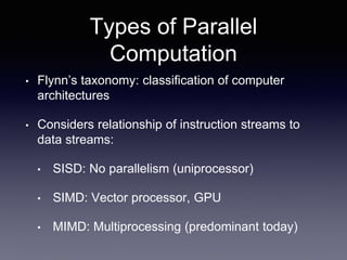 Types of Parallel
Computation
• Flynn’s taxonomy: classification of computer
architectures
• Considers relationship of instruction streams to
data streams:
• SISD: No parallelism (uniprocessor)
• SIMD: Vector processor, GPU
• MIMD: Multiprocessing (predominant today)
 