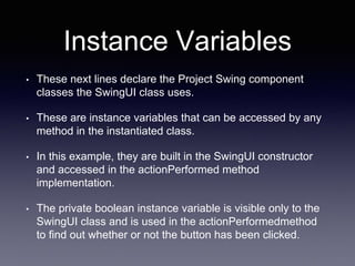 Instance Variables
• These next lines declare the Project Swing component
classes the SwingUI class uses.
• These are instance variables that can be accessed by any
method in the instantiated class.
• In this example, they are built in the SwingUI constructor
and accessed in the actionPerformed method
implementation.
• The private boolean instance variable is visible only to the
SwingUI class and is used in the actionPerformedmethod
to find out whether or not the button has been clicked.
 