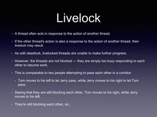 Livelock
• A thread often acts in response to the action of another thread.
• If the other thread's action is also a response to the action of another thread, then
livelock may result.
• As with deadlock, livelocked threads are unable to make further progress.
• However, the threads are not blocked — they are simply too busy responding to each
other to resume work.
• This is comparable to two people attempting to pass each other in a corridor:
• Tom moves to his left to let Jerry pass, while Jerry moves to his right to let Tom
pass.
• Seeing that they are still blocking each other, Tom moves to his right, while Jerry
moves to his left.
• They're still blocking each other, so...
 