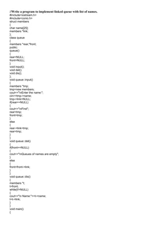 //Write a program to implement linked queue with list of names.
#include<iostream.h>
#include<conio.h>
struct members
{
char name[25];
members *link;
};
class queue
{
members *rear,*front;
public:
queue()
{
rear=NULL;
front=NULL;
}
void input();
void del();
void dis();
};
void queue::input()
{
members *tmp;
tmp=new members;
cout<<"nEnter the name:";
cin>>tmp->name;
tmp->link=NULL;
if(rear==NULL)
{
cout<<"nFirst";
rear=tmp;
front=tmp;
}
else
{
rear->link=tmp;
rear=tmp;
}
}
void queue::del()
{
if(front==NULL)
{
cout<<"nQueues of names are empty";
}
else
{
front=front->link;
}
}
void queue::dis()
{
members *t;
t=front;
while(t!=NULL)
{
cout<<"n Name:"<<t->name;
t=t->link;
}
}
void main()
{
 