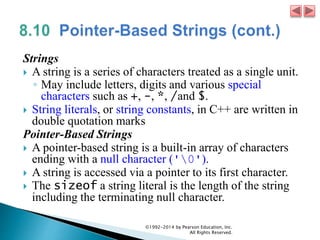 Strings
 A string is a series of characters treated as a single unit.
◦ May include letters, digits and various special
characters such as +, -, *, /and $.
 String literals, or string constants, in C++ are written in
double quotation marks
Pointer-Based Strings
 A pointer-based string is a built-in array of characters
ending with a null character ('0').
 A string is accessed via a pointer to its first character.
 The sizeof a string literal is the length of the string
including the terminating null character.
©1992-2014 by Pearson Education, Inc.
All Rights Reserved.
 