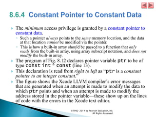  The minimum access privilege is granted by a constant pointer to
constant data.
◦ Such a pointer always points to the same memory location, and the data
at that location cannot be modified via the pointer.
◦ This is how a built-in array should be passed to a function that only
reads from the built-in array, using array subscript notation, and does not
modify the built-in array.
 The program of Fig. 8.12 declares pointer variable ptr to be of
type const int * const (line 13).
 This declaration is read from right to left as “ptr is a constant
pointer to an integer constant.”
 The figure shows the Xcode LLVM compiler’s error messages
that are generated when an attempt is made to modify the data to
which ptr points and when an attempt is made to modify the
address stored in the pointer variable—these show up on the lines
of code with the errors in the Xcode text editor.
©1992-2014 by Pearson Education, Inc.
All Rights Reserved.
 