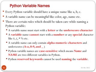 03/06/2025
Python Variable Names
40
 Every Python variable should have a unique name like a, b, c.
 A variable name can be meaningful like color, age, name etc.
 There are certain rules which should be taken care while naming a
Python variable:
 A variable name must start with a letter or the underscore character
 A variable name cannot start with a number or any special character
like $, (, * % etc.
 A variable name can only contain alpha-numeric characters and
underscores (A-z, 0-9, and _ )
 Python variable names are case-sensitive which means Name and
NAME are two different variables in Python.
 Python reserved keywords cannot be used naming the variable.
 