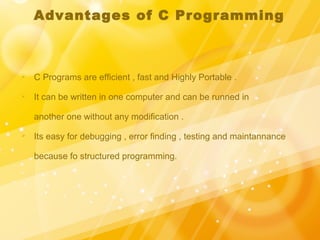 Advantages of C Programming
 C Programs are efficient , fast and Highly Portable .
 It can be written in one computer and can be runned in
another one without any modification .
 Its easy for debugging , error finding , testing and maintannance
because fo structured programming.
 