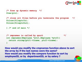 www.cyberlabzone.com
/* free up dynamic memory */
free(ptr);
/* close all files before you terminate the program */
fclose(fileptrIn);
fclose(fileptrOut);
} /* end of main */
/* cmpnames is called by qsort */
int cmpnames(Employee *ptr1,Employee *ptr2){
return strcmp(ptr1->lname, ptr2->lname);
}
How would you modify the cmpnames function above to sort
the array by if the last names were the same?
How would you modify the compare function to sort by
employeeID, or by departmentID, or by salary ?
 