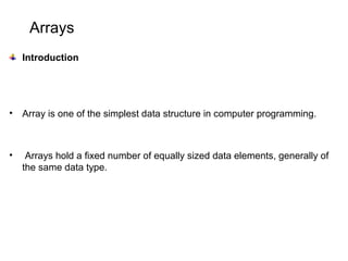Arrays
Introduction
• Array is one of the simplest data structure in computer programming.
• Arrays hold a fixed number of equally sized data elements, generally of
the same data type.
 