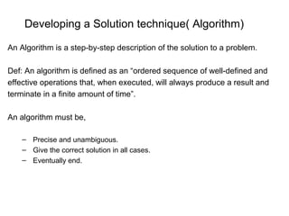Developing a Solution technique( Algorithm)
An Algorithm is a step-by-step description of the solution to a problem.
Def: An algorithm is defined as an “ordered sequence of well-defined and
effective operations that, when executed, will always produce a result and
terminate in a finite amount of time”.
An algorithm must be,
– Precise and unambiguous.
– Give the correct solution in all cases.
– Eventually end.
 