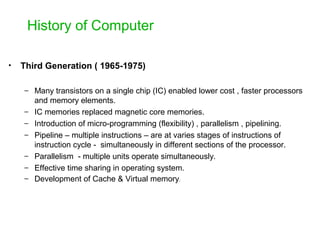 History of Computer
• Third Generation ( 1965-1975)
– Many transistors on a single chip (IC) enabled lower cost , faster processors
and memory elements.
– IC memories replaced magnetic core memories.
– Introduction of micro-programming (flexibility) , parallelism , pipelining.
– Pipeline – multiple instructions – are at varies stages of instructions of
instruction cycle - simultaneously in different sections of the processor.
– Parallelism - multiple units operate simultaneously.
– Effective time sharing in operating system.
– Development of Cache & Virtual memory.
 