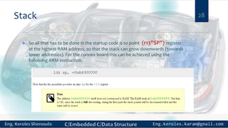 Stack 28
 So all that has to be done in the startup code is to point (r13”SP”) register
at the highest RAM address, so that the stack can grow downwards (towards
lower addresses). For the connex board this can be achieved using the
following ARM instruction.
 