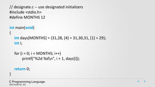C Programming Language
Mo’meN M. Ali
// designate.c -- use designated initializers
#include <stdio.h>
#define MONTHS 12
int main(void)
{
int days[MONTHS] = {31,28, [4] = 31,30,31, [1] = 29};
int i;
for (i = 0; i < MONTHS; i++)
printf("%2d %dn", i + 1, days[i]);
return 0;
}
 