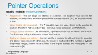 Pointer Operations
Review Program: PointerOperations
• Assignment— You can assign an address to a pointer. The assigned value can be, for
example, an array name, a variable preceded by address operator ( & ), or another second
pointer.
• Value finding (dereferencing)— The * operator gives the value stored in the pointed-to
location. Therefore, *ptr1 is initially 100 , the value stored at location 0x7fff5fbff8d0 .
• Taking a pointer address— Like all variables, a pointer variable has an address and a value.
The & operator tells you where the pointer itself is stored.
• Adding an integer to a pointer— You can use the + operator to add an integer to a pointer
or a pointer to an integer. In either case, the integer is multiplied by the number of bytes in
the pointed-to type, and the result is added to the original address. This makes ptr1 + 4 the
same as &urn[4] .
C Programming Language
Mo’meN M. Ali
 