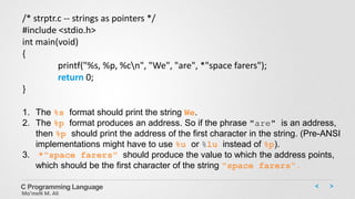 C Programming Language
Mo’meN M. Ali
/* strptr.c -- strings as pointers */
#include <stdio.h>
int main(void)
{
printf("%s, %p, %cn", "We", "are", *"space farers");
return 0;
}
1. The %s format should print the string We.
2. The %p format produces an address. So if the phrase "are" is an address,
then %p should print the address of the first character in the string. (Pre-ANSI
implementations might have to use %u or %lu instead of %p).
3. *"space farers" should produce the value to which the address points,
which should be the first character of the string "space farers“.
 