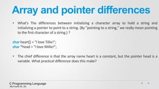 Array and pointer differences
• What’s The differences between initializing a character array to hold a string and
initializing a pointer to point to a string. (By "pointing to a string," we really mean pointing
to the first character of a string.) ?
char heart[] = "I love Tillie!";
char *head = "I love Millie!";
• The chief difference is that the array name heart is a constant, but the pointer head is a
variable. What practical difference does this make?
C Programming Language
Mo’meN M. Ali
 