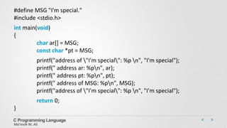 C Programming Language
Mo’meN M. Ali
#define MSG "I'm special."
#include <stdio.h>
int main(void)
{
char ar[] = MSG;
const char *pt = MSG;
printf("address of "I'm special": %p n", "I'm special");
printf(" address ar: %pn", ar);
printf(" address pt: %pn", pt);
printf(" address of MSG: %pn", MSG);
printf("address of "I'm special": %p n", "I'm special");
return 0;
}
 