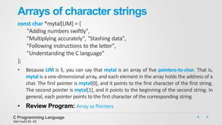 Arrays of character strings
const char *mytal[LIM] = {
"Adding numbers swiftly",
"Multiplying accurately", "Stashing data",
"Following instructions to the letter",
"Understanding the C language“
};
• Because LIM is 5, you can say that mytal is an array of five pointers-to-char. That is,
mytal is a one-dimensional array, and each element in the array holds the address of a
char. The first pointer is mytal[0], and it points to the first character of the first string.
The second pointer is mytal[1], and it points to the beginning of the second string. In
general, each pointer points to the first character of the corresponding string
• Review Program: Array as Pointers
C Programming Language
Mo’meN M. Ali
 