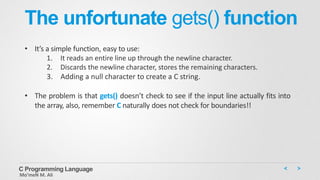 The unfortunate gets() function
• It’s a simple function, easy to use:
1. It reads an entire line up through the newline character.
2. Discards the newline character, stores the remaining characters.
3. Adding a null character to create a C string.
• The problem is that gets() doesn’t check to see if the input line actually fits into
the array, also, remember C naturally does not check for boundaries!!
C Programming Language
Mo’meN M. Ali
 