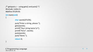 C Programming Language
Mo’meN M. Ali
/* getsputs.c -- using gets() and puts() */
#include <stdio.h>
#define STLEN 81
int main(void)
{
char words[STLEN];
puts("Enter a string, please.");
gets(words);
printf("Your string twice:n");
printf("%sn", words);
puts(words);
puts("Done.");
return 0;
}
 