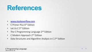 References
• www.stackoverflow.com
• C Primer Plus 6th Edition
• Let Us C 5th Edition
• The C Programming Language 2nd Edition
• C Modern Approach 2nd Edition
• Data Structures and Algorithm Analysis in C 2nd Edition
C Programming Language
Mo’meN M. Ali
 